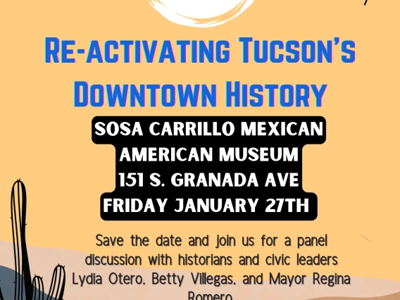 Flyer for Spring 2023, Reactivating Tucson's Downtown History, Location: Sosa Carrillo Mexican American Museum, 151 S. Granada Ave Friday January 27th, Save the date and join us for a panel discussion with historians and civic leaders Lydia Otero, Betty Villegas, and Mayor Regina Romero